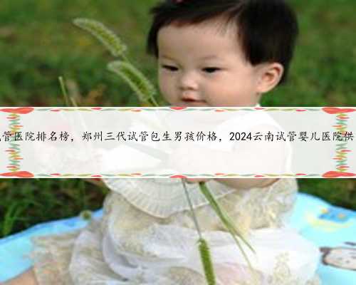 云南试管医院排名榜，郑州三代试管包生男孩价格，2024云南试管婴儿医院供卵