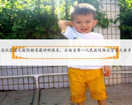 云南省试管婴儿医院排名最好的医生，云南省第一人民医院做试管婴儿要多少钱