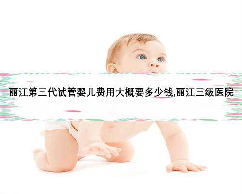 丽江第三代试管婴儿费用大概要多少钱,丽江三级医院